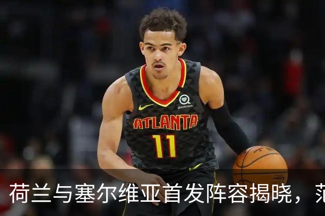荷兰与塞尔维亚首发阵容揭晓，范戴克和赫拉芬贝赫引领球队